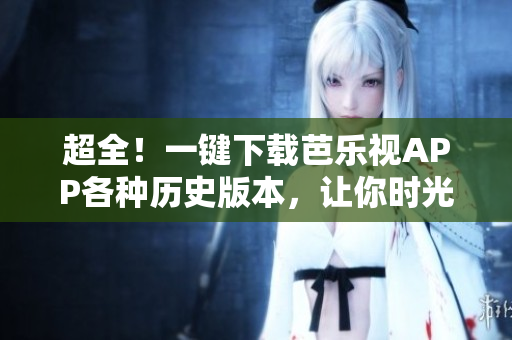 超全！一键下载芭乐视APP各种历史版本，让你时光倒流回归经典体验