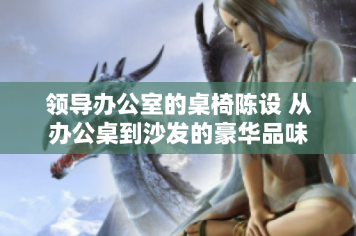领导办公室的桌椅陈设 从办公桌到沙发的豪华品味