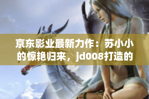 京东影业最新力作：苏小小的惊艳归来，jd008打造的全新视听盛宴！