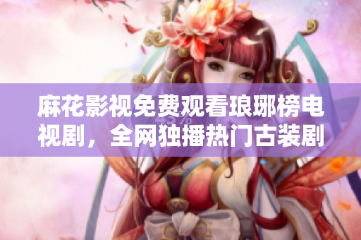 麻花影视免费观看琅琊榜电视剧，全网独播热门古装剧精彩唯美沉浸式观影体验