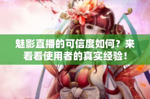 魅影直播的可信度如何？来看看使用者的真实经验！