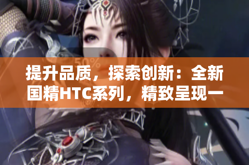 提升品质，探索创新：全新国精HTC系列，精致呈现一品二品极致品质