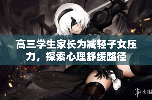 高三学生家长为减轻子女压力，探索心理舒缓路径