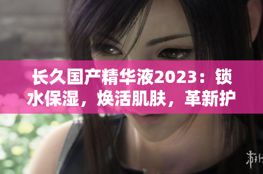 长久国产精华液2023：锁水保湿，焕活肌肤，革新护理！