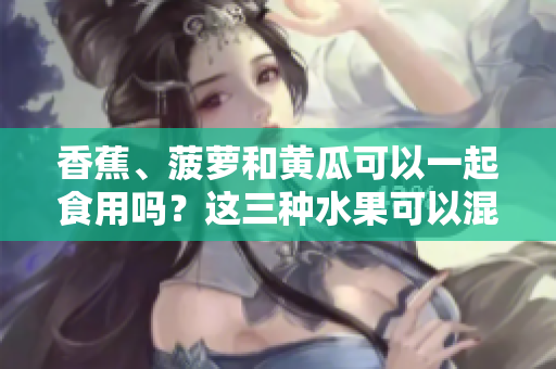 香蕉、菠萝和黄瓜可以一起食用吗？这三种水果可以混搭吗？
