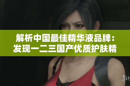 解析中国最佳精华液品牌：发现一二三国产优质护肤精华的精髓