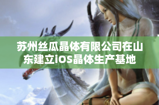 苏州丝瓜晶体有限公司在山东建立iOS晶体生产基地