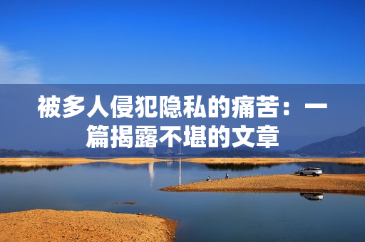 被多人侵犯隐私的痛苦：一篇揭露不堪的文章