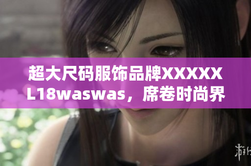 超大尺码服饰品牌XXXXXL18waswas，席卷时尚界 新款亮相！