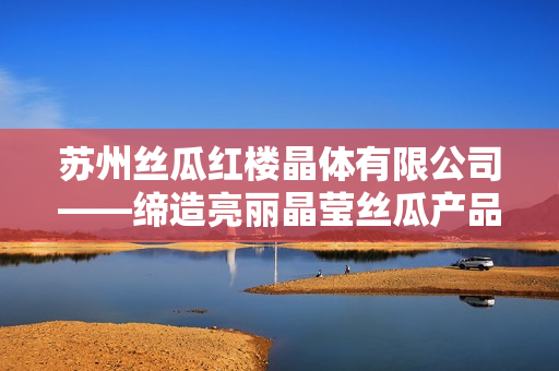 苏州丝瓜红楼晶体有限公司——缔造亮丽晶莹丝瓜产品的先驱