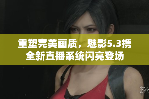 重塑完美画质，魅影5.3携全新直播系统闪亮登场