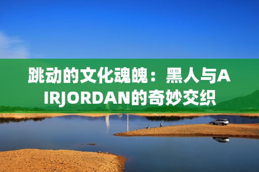 跳动的文化魂魄：黑人与AIRJORDAN的奇妙交织
