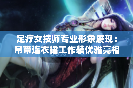 足疗女技师专业形象展现：吊带连衣裙工作装优雅亮相