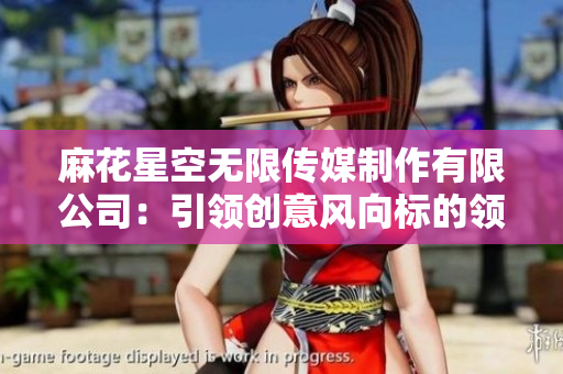 麻花星空无限传媒制作有限公司：引领创意风向标的领先制作团队