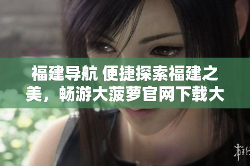福建导航 便捷探索福建之美，畅游大菠萝官网下载大陆