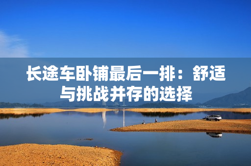 长途车卧铺最后一排：舒适与挑战并存的选择