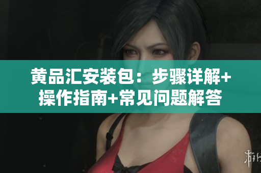 黄品汇安装包：步骤详解+操作指南+常见问题解答