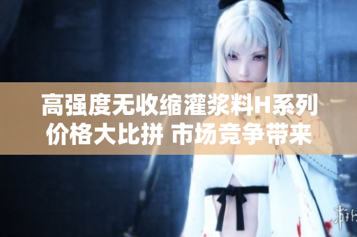 高强度无收缩灌浆料H系列价格大比拼 市场竞争带来的价格波动