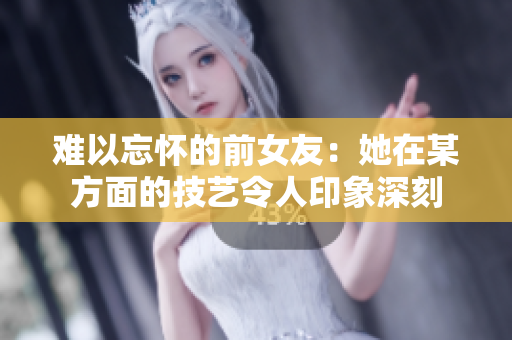 难以忘怀的前女友：她在某方面的技艺令人印象深刻
