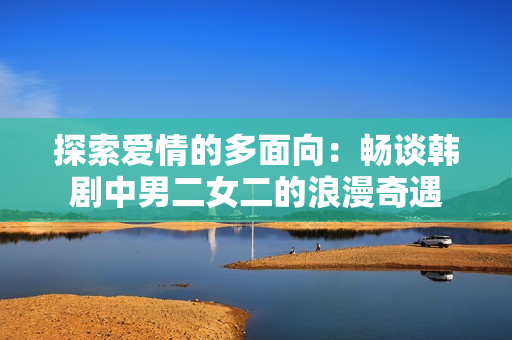 探索爱情的多面向：畅谈韩剧中男二女二的浪漫奇遇