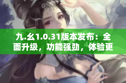 九.幺1.0.31版本发布：全面升级，功能强劲，体验更优