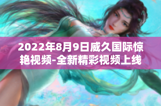 2022年8月9日威久国际惊艳视频-全新精彩视频上线