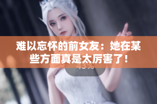 难以忘怀的前女友：她在某些方面真是太厉害了！