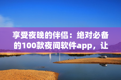 享受夜晚的伴侣：绝对必备的100款夜间软件app，让你的夜晚更加丰富多彩