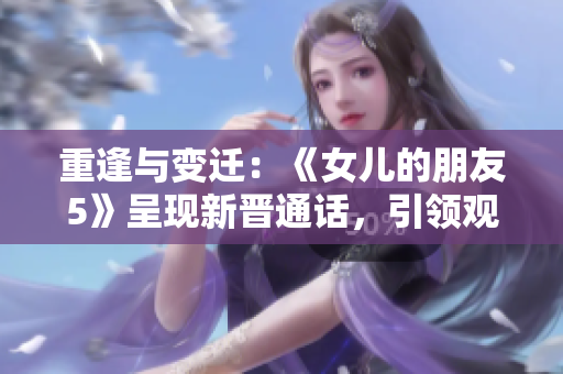 重逢与变迁：《女儿的朋友5》呈现新晋通话，引领观众探寻情感演变