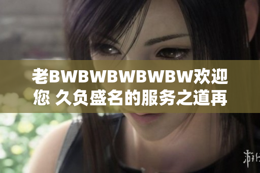 老BWBWBWBWBW欢迎您 久负盛名的服务之道再次迎来您的光临