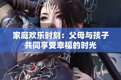 家庭欢乐时刻：父母与孩子共同享受幸福的时光