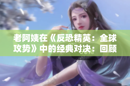老阿姨在《反恐精英：全球攻势》中的经典对决：回顾一场传奇之战