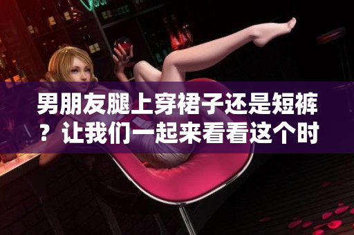 男朋友腿上穿裙子还是短裤？让我们一起来看看这个时尚疑问
