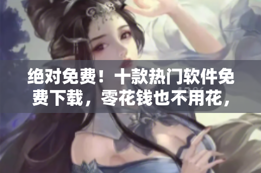 绝对免费！十款热门软件免费下载，零花钱也不用花，快来体验吧