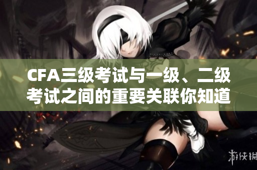 CFA三级考试与一级、二级考试之间的重要关联你知道吗？