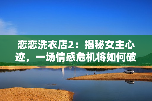 恋恋洗衣店2：揭秘女主心迹，一场情感危机将如何破解？