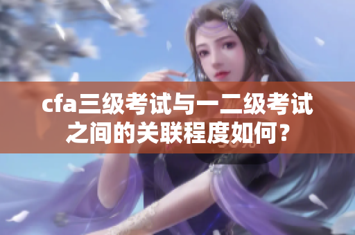 cfa三级考试与一二级考试之间的关联程度如何？