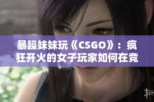 暴躁妹妹玩《CSGO》：疯狂开火的女子玩家如何在竞技场中脱颖而出？