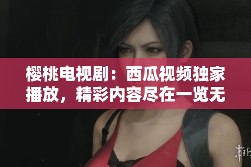 樱桃电视剧：西瓜视频独家播放，精彩内容尽在一览无余