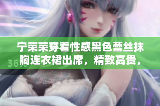 宁荣荣穿着性感黑色蕾丝抹胸连衣裙出席，精致高贵，引领时尚潮流