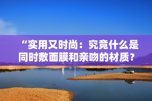 “实用又时尚：究竟什么是同时敷面膜和亲吻的材质？”