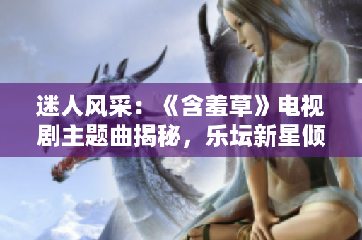 迷人风采：《含羞草》电视剧主题曲揭秘，乐坛新星倾情献唱，引发热议