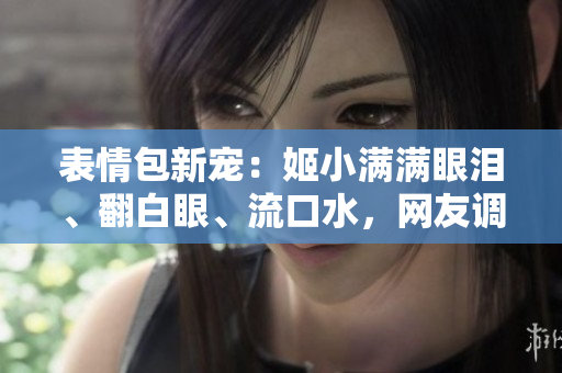 表情包新宠：姬小满满眼泪、翻白眼、流口水，网友调侃热议