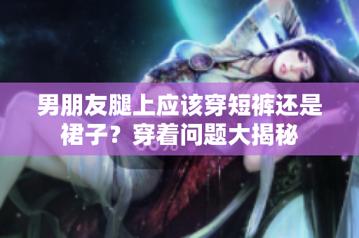男朋友腿上应该穿短裤还是裙子？穿着问题大揭秘