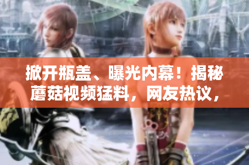 掀开瓶盖、曝光内幕！揭秘蘑菇视频猛料，网友热议，吃瓜族快来围观！