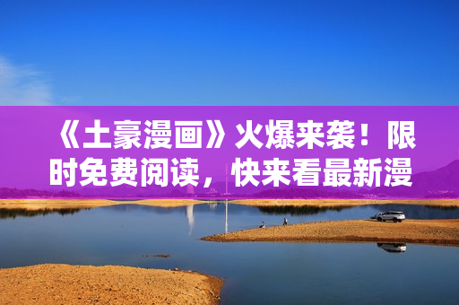 《土豪漫画》火爆来袭！限时免费阅读，快来看最新漫画！