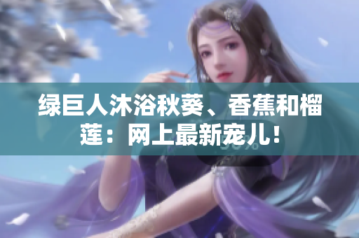 绿巨人沐浴秋葵、香蕉和榴莲：网上最新宠儿！