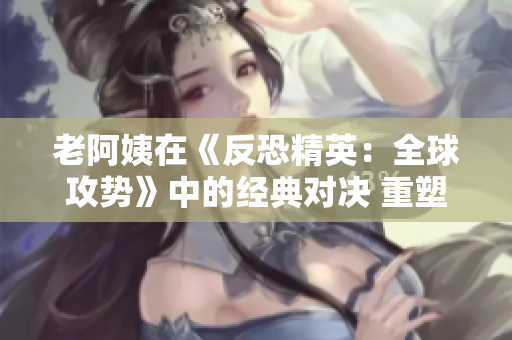 老阿姨在《反恐精英：全球攻势》中的经典对决 重塑年轻!