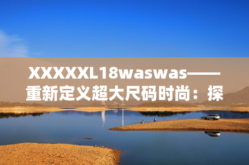 XXXXXL18waswas——重新定义超大尺码时尚：探索时尚界的新风潮