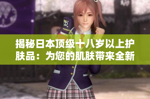 揭秘日本顶级十八岁以上护肤品：为您的肌肤带来全新焕活体验！
